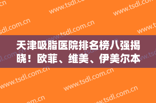 天津吸脂医院排名榜八强揭晓！欧菲、维美、伊美尔本地人公认的选择(哪家吸脂医院比较好)