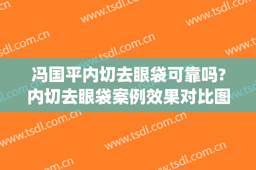 冯国平内切去眼袋可靠吗?内切去眼袋案例效果对比图_北京积水潭医院
