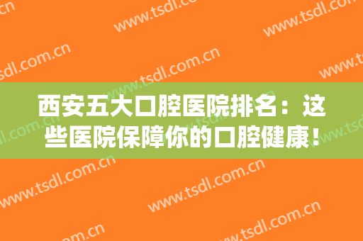 西安五大口腔医院排名：这些医院保障你的口腔健康！(西安口腔医院排名第一是哪家)
