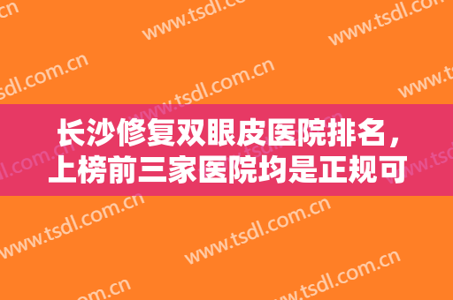 长沙修复双眼皮医院排名，上榜前三家医院均是正规可靠的公立整形医院~~
