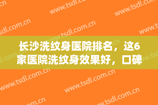 长沙洗纹身医院排名，这6家医院洗纹身效果好，口碑不错!(长沙洗纹身的医院)