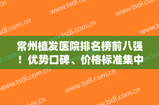 常州植发医院排名榜前八强！优势口碑、价格标准集中看~(常州植发技术好的医院排名)