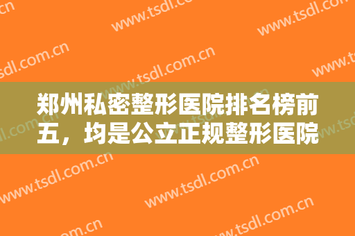 郑州私密整形医院排名榜前五，均是公立正规整形医院，实力可靠口碑又好！