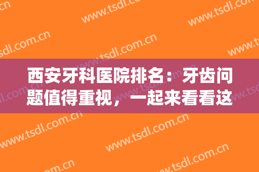 西安牙科医院排名：牙齿问题值得重视，一起来看看这篇吧！(西安口碑好的牙科医院)