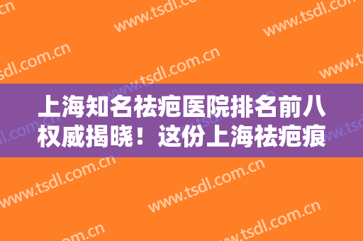 上海知名祛疤医院排名前八权威揭晓！这份上海祛疤痕医院排行榜快收下
