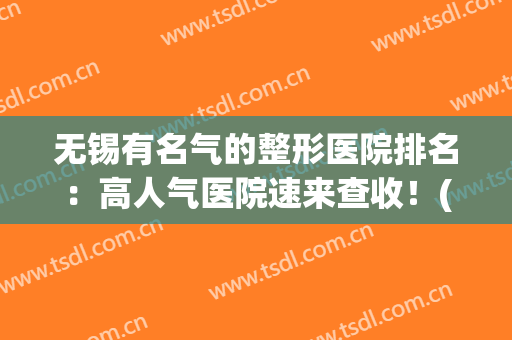无锡有名气的整形医院排名：高人气医院速来查收！(无锡整形医院排名前十)