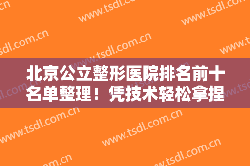 北京公立整形医院排名前十名单整理！凭技术轻松拿捏私立医美！口碑高涨