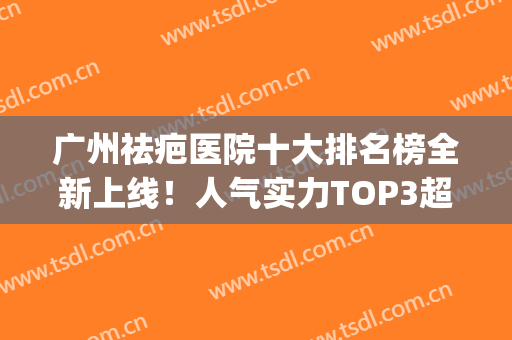 广州祛疤医院十大排名榜全新上线！人气实力TOP3超详细介绍~(广州疤痕整形医院排名)