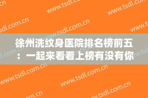徐州洗纹身医院排名榜前五：一起来看看上榜有没有你喜欢的医院吧！(徐州市纹身店排名)