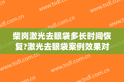 柴岗激光去眼袋多长时间恢复?激光去眼袋案例效果对比图_上海交通大学医学院附属第九人民医院