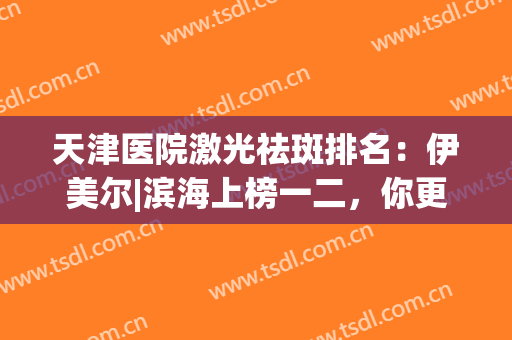 天津医院激光祛斑排名：伊美尔|滨海上榜一二，你更pick谁？(天津市祛斑最好的医院)