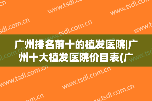 广州排名前十的植发医院|广州十大植发医院价目表(广州有哪些植发医院)