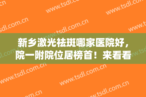新乡激光祛斑哪家医院好，院一附院位居榜首！来看看还有哪些吧!(新乡市哪个医院激光祛斑好)
