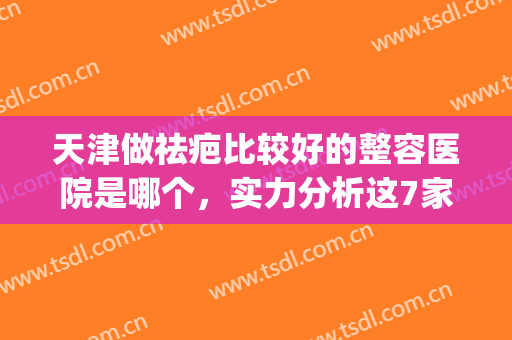 天津做祛疤比较好的整容医院是哪个，实力分析这7家正规整形医院~~(天津整形那个医院好)