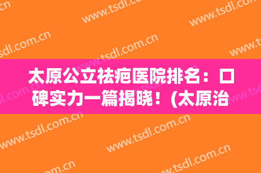 太原公立祛疤医院排名：口碑实力一篇揭晓！(太原治疗疤痕增生最好的医院)