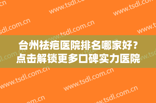 台州祛疤医院排名哪家好？点击解锁更多口碑实力医院！(湖州祛疤好医院有哪些)