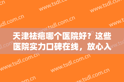 天津祛疤哪个医院好？这些医院实力口碑在线，放心入~(天津疤痕治疗医院排名)