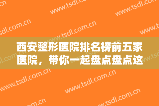 西安整形医院排名榜前五家医院，带你一起盘点盘点这些凭实力上榜的医院吧！