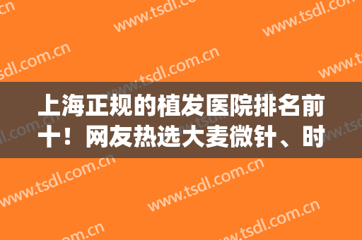 上海正规的植发医院排名前十！网友热选大麦微针、时光、华美等3强(上海植发哪家医院口碑好)