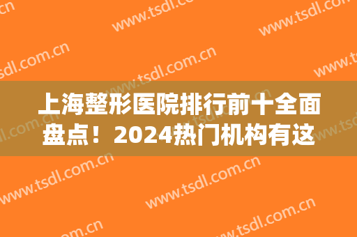 上海整形医院排行前十全面盘点！2024热门机构有这些！评价隐藏回答！(上海前3名整形医院)