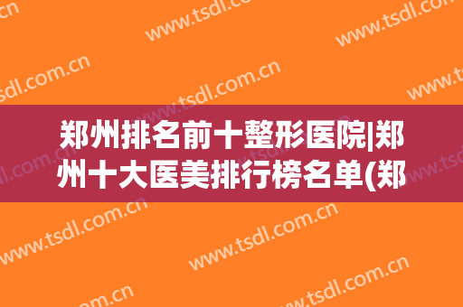 郑州排名前十整形医院|郑州十大医美排行榜名单(郑州排名前十的整形医院)