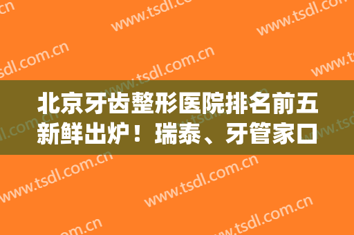 北京牙齿整形医院排名前五新鲜出炉！瑞泰、牙管家口碑一看便知(北京牙科整形医院排名)