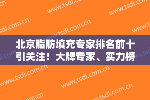 北京脂肪填充专家排名前十引关注！大牌专家、实力榜单、上榜评价等公布！