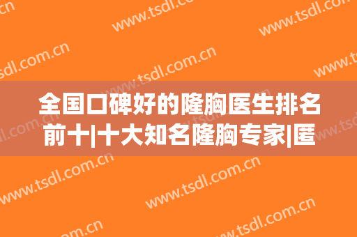 全国口碑好的隆胸医生排名前十|十大知名隆胸专家|匿名评价投稿来袭！