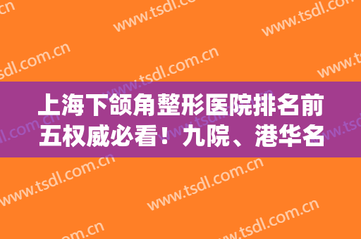 上海下颌角整形医院排名前五权威必看！九院、港华名媛都爱选择~(上海下巴整形最好的医院)