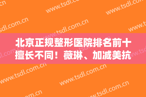 北京正规整形医院排名前十擅长不同！薇琳、加减美抗衰除皱PK！(北京整形医院权威)