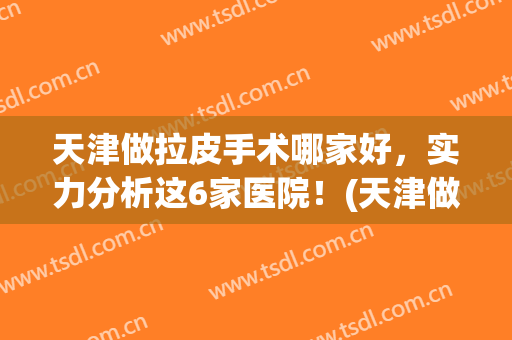 天津做拉皮手术哪家好，实力分析这6家医院！(天津做拉皮手术的三甲医院)