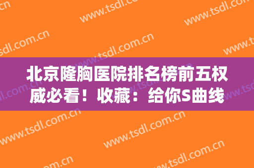 北京隆胸医院排名榜前五权威必看！收藏：给你S曲线完好身材~(北京三甲医院隆胸好排名)