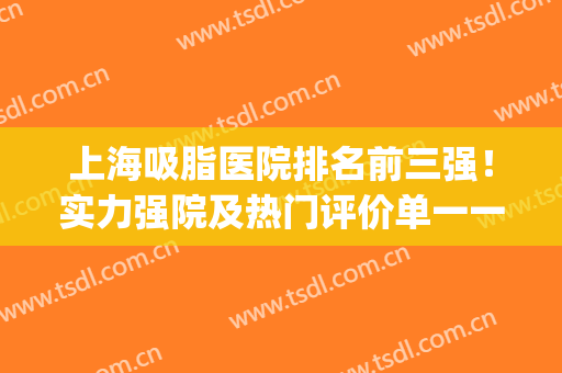 上海吸脂医院排名前三强！实力强院及热门评价单一一落实！(上海吸脂排名前十医院名单)