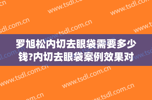 罗旭松内切去眼袋需要多少钱?内切去眼袋案例效果对比图_上海交通大学医学院附属第九人民医院