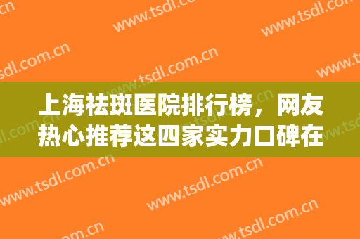 上海祛斑医院排行榜，网友热心推荐这四家实力口碑在线的医院~~(上海好的祛斑医院)