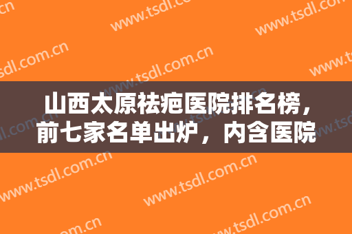 山西太原祛疤医院排名榜，前七家名单出炉，内含医院简介，速来观看吧~