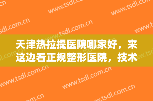 天津热拉提医院哪家好，来这边看正规整形医院，技术靠谱值得推荐！(天津做拉皮哪家医院好)