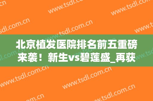 北京植发医院排名前五重磅来袭！新生vs碧莲盛_再获口碑推荐(北京碧莲盛植发医院怎么样)