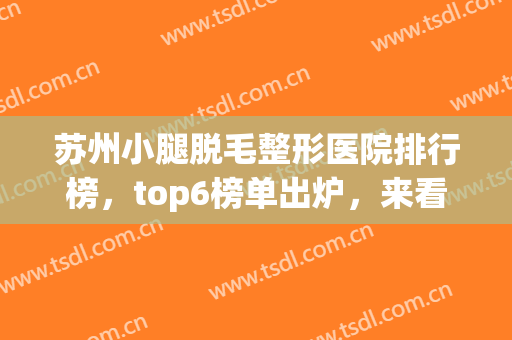 苏州小腿脱毛整形医院排行榜，top6榜单出炉，来看看有你喜欢的医院吗！