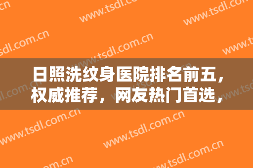 日照洗纹身医院排名前五，权威推荐，网友热门首选，这几家值得推荐！