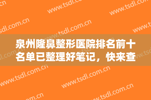 泉州隆鼻整形医院排名前十名单已整理好笔记，快来查收吧！(泉州有几家整形医院)