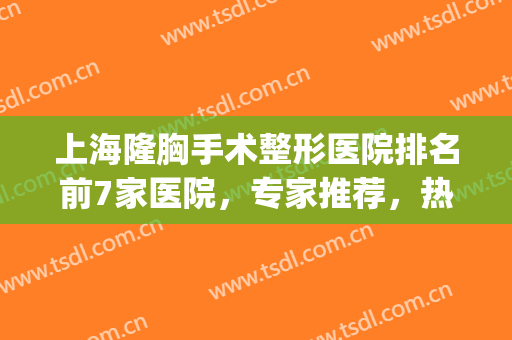 上海隆胸手术整形医院排名前7家医院，专家推荐，热门上榜！(上海专业隆胸整形医院)