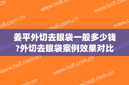 姜平外切去眼袋一般多少钱?外切去眼袋案例效果对比图_南方医科大学南方医院