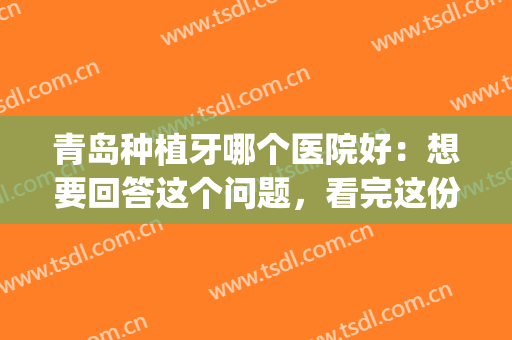 青岛种植牙哪个医院好：想要回答这个问题，看完这份榜单就懂了！(青岛口腔医院种植牙怎么样)