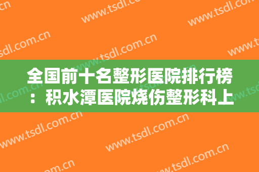全国前十名整形医院排行榜：积水潭医院烧伤整形科上榜，其他医院都是哪些？