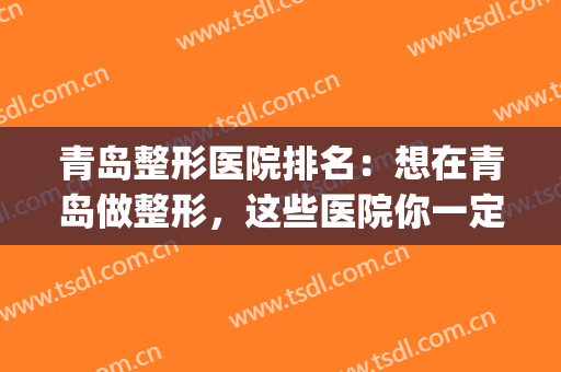 青岛整形医院排名：想在青岛做整形，这些医院你一定要来看看！(青岛最有权威的整形医院)