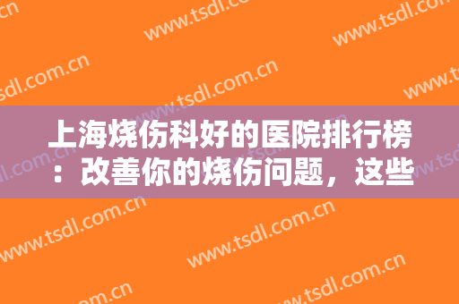 上海烧伤科好的医院排行榜：改善你的烧伤问题，这些医院很专业！