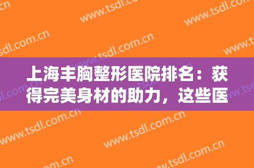 上海丰胸整形医院排名：获得完美身材的助力，这些医院来帮你！(上海胸部整形)