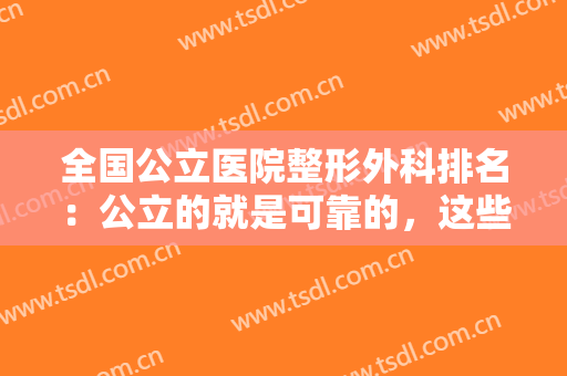 全国公立医院整形外科排名：公立的就是可靠的，这些医院值得您的信赖！