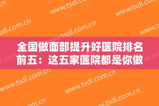 全国做面部提升好医院排名前五：这五家医院都是你做面目提升的好选择，不妨一起来看看